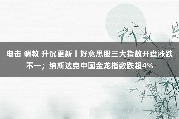 电击 调教 升沉更新丨好意思股三大指数开盘涨跌不一；纳斯达克中国金龙指数跌超4%