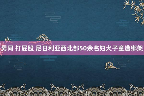 男同 打屁股 尼日利亚西北部50余名妇犬子童遭绑架