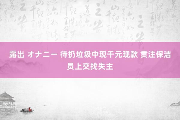 露出 オナニー 待扔垃圾中现千元现款 贯注保洁员上交找失主