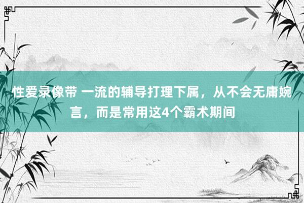 性爱录像带 一流的辅导打理下属，从不会无庸婉言，而是常用这4个霸术期间