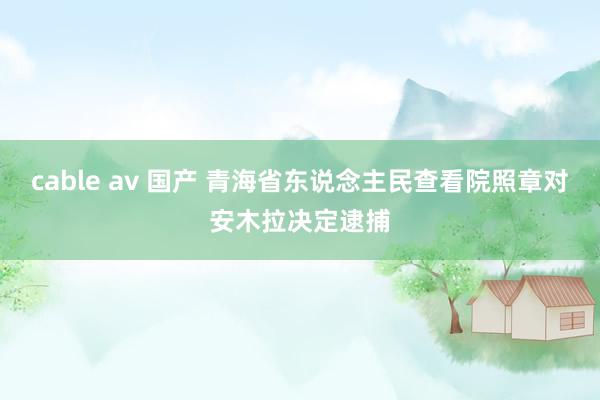 cable av 国产 青海省东说念主民查看院照章对安木拉决定逮捕