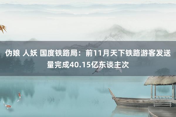 伪娘 人妖 国度铁路局：前11月天下铁路游客发送量完成40.15亿东谈主次