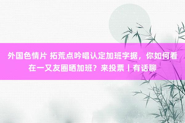 外国色情片 拓荒点吟唱认定加班字据，你如何看在一又友圈晒加班？来投票丨有话聊