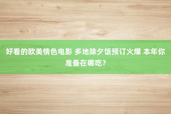 好看的欧美情色电影 多地除夕饭预订火爆 本年你准备在哪吃？