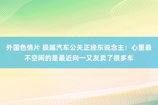 外国色情片 极越汽车公关正经东说念主：心里最不空闲的是最近向一又友卖了很多车