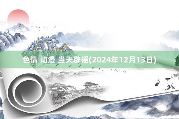 色情 动漫 当天辟谣(2024年12月13日)