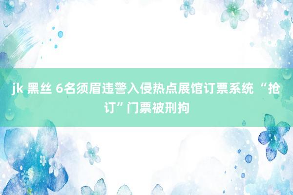 jk 黑丝 6名须眉违警入侵热点展馆订票系统 “抢订”门票被刑拘