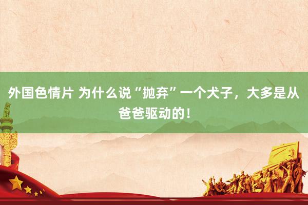 外国色情片 为什么说“抛弃”一个犬子，大多是从爸爸驱动的！