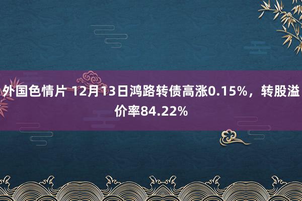 外国色情片 12月13日鸿路转债高涨0.15%，转股溢价率84.22%