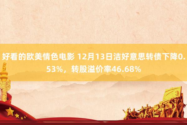 好看的欧美情色电影 12月13日洁好意思转债下降0.53%，转股溢价率46.68%