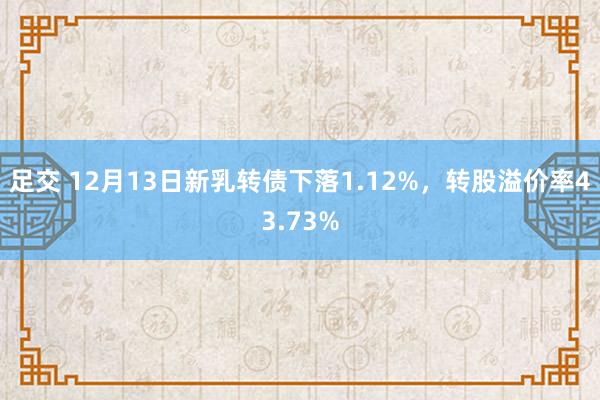 足交 12月13日新乳转债下落1.12%，转股溢价率43.73%