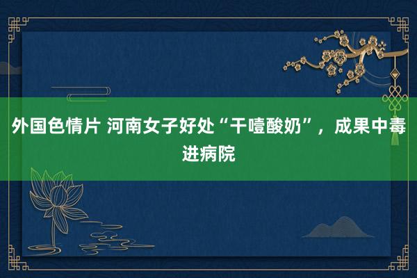 外国色情片 河南女子好处“干噎酸奶”，成果中毒进病院