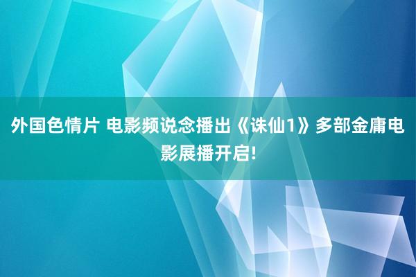 外国色情片 电影频说念播出《诛仙1》多部金庸电影展播开启!