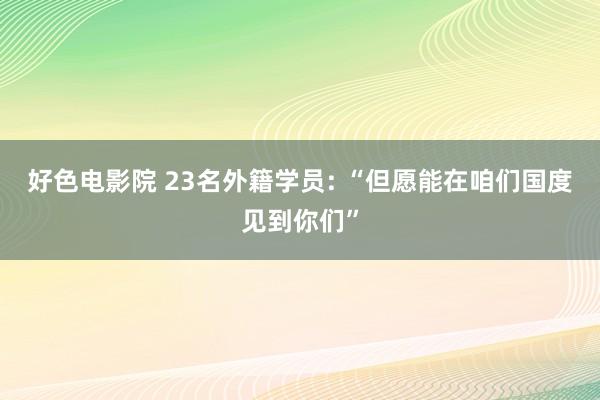 好色电影院 23名外籍学员: “但愿能在咱们国度见到你们”