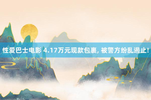 性爱巴士电影 4.17万元现款包裹， 被警方纷乱遏止!