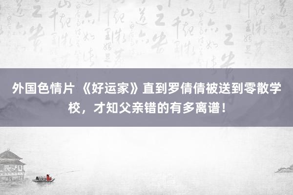 外国色情片 《好运家》直到罗倩倩被送到零散学校，才知父亲错的有多离谱！