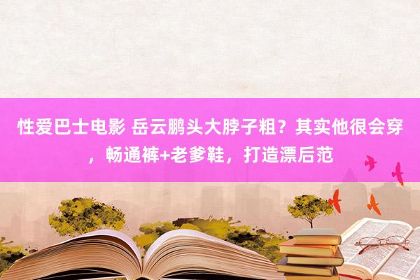 性爱巴士电影 岳云鹏头大脖子粗？其实他很会穿，畅通裤+老爹鞋，打造漂后范