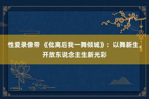 性爱录像带 《仳离后我一舞倾城》：以舞新生，开放东说念主生新光彩