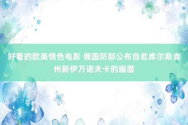 好看的欧美情色电影 俄国防部公布自若库尔斯克州新伊万诺夫卡的画面