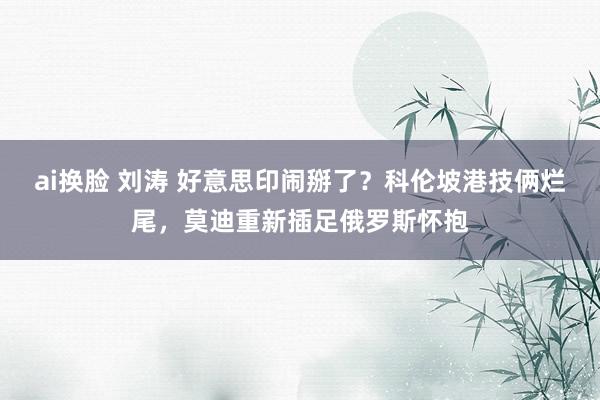 ai换脸 刘涛 好意思印闹掰了？科伦坡港技俩烂尾，莫迪重新插足俄罗斯怀抱