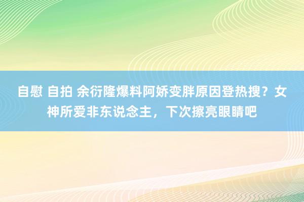 自慰 自拍 余衍隆爆料阿娇变胖原因登热搜？女神所爱非东说念主，下次擦亮眼睛吧