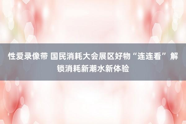 性爱录像带 国民消耗大会展区好物“连连看” 解锁消耗新潮水新体验