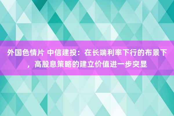 外国色情片 中信建投：在长端利率下行的布景下，高股息策略的建立价值进一步突显