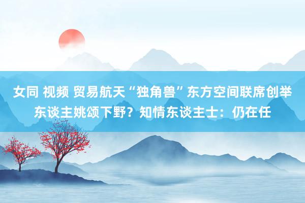 女同 视频 贸易航天“独角兽”东方空间联席创举东谈主姚颂下野？知情东谈主士：仍在任