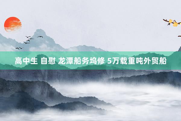 高中生 自慰 龙潭船务坞修 5万载重吨外贸船