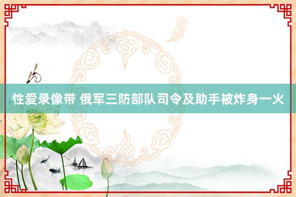 性爱录像带 俄军三防部队司令及助手被炸身一火