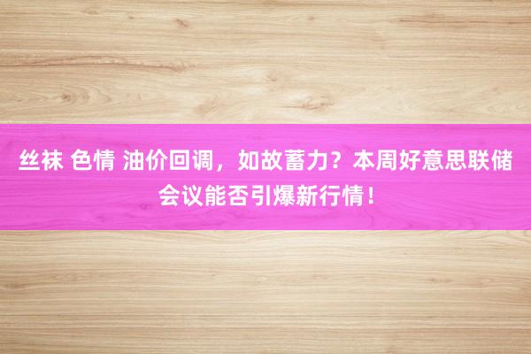 丝袜 色情 油价回调，如故蓄力？本周好意思联储会议能否引爆新行情！