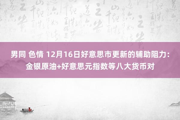 男同 色情 12月16日好意思市更新的辅助阻力：金银原油+好意思元指数等八大货币对