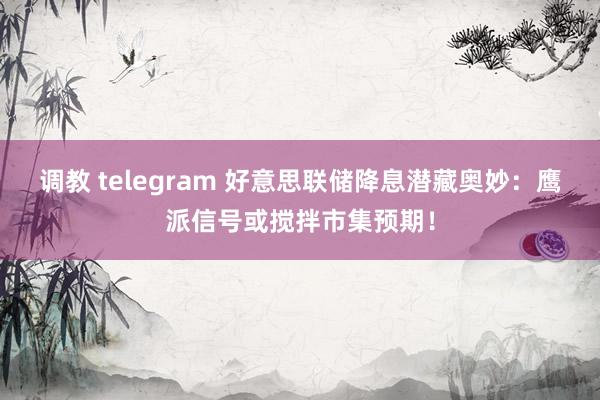 调教 telegram 好意思联储降息潜藏奥妙：鹰派信号或搅拌市集预期！