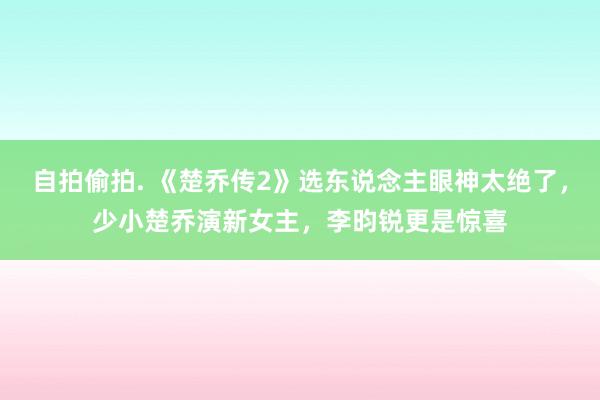 自拍偷拍. 《楚乔传2》选东说念主眼神太绝了，少小楚乔演新女主，李昀锐更是惊喜