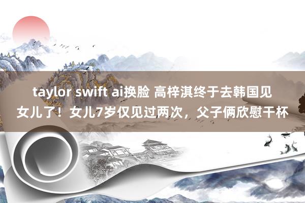 taylor swift ai换脸 高梓淇终于去韩国见女儿了！女儿7岁仅见过两次，父子俩欣慰干杯