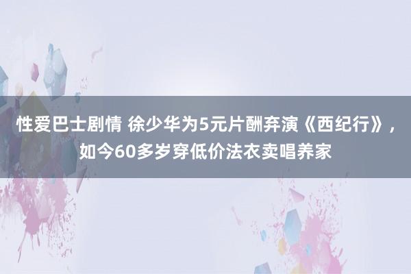 性爱巴士剧情 徐少华为5元片酬弃演《西纪行》，如今60多岁穿低价法衣卖唱养家