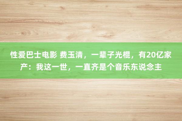 性爱巴士电影 费玉清，一辈子光棍，有20亿家产：我这一世，一直齐是个音乐东说念主