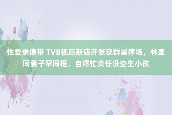 性爱录像带 TVB视后新店开张获群星撑场，林峯同妻子罕同框，自爆忙责任没空生小孩