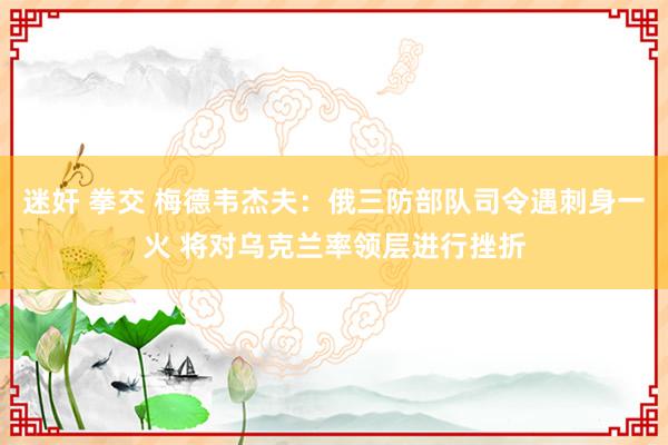 迷奸 拳交 梅德韦杰夫：俄三防部队司令遇刺身一火 将对乌克兰率领层进行挫折