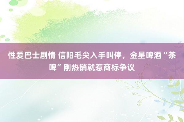 性爱巴士剧情 信阳毛尖入手叫停，金星啤酒“茶啤”刚热销就惹商标争议