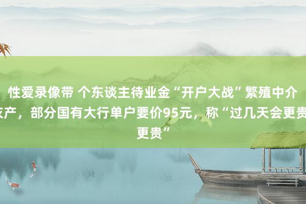 性爱录像带 个东谈主待业金“开户大战”繁殖中介灰产，部分国有大行单户要价95元，称“过几天会更贵”