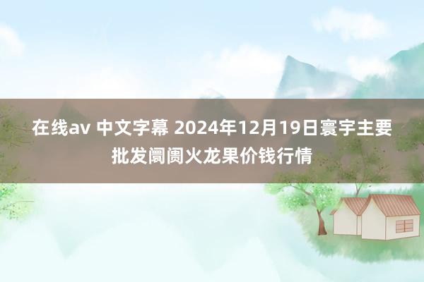 在线av 中文字幕 2024年12月19日寰宇主要批发阛阓火龙果价钱行情