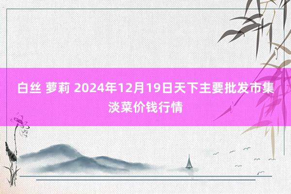 白丝 萝莉 2024年12月19日天下主要批发市集淡菜价钱行情