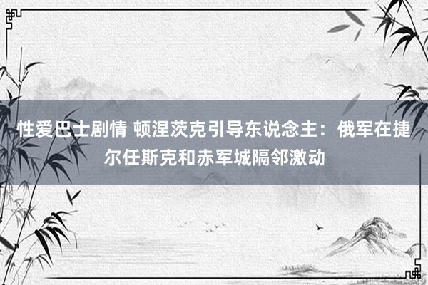 性爱巴士剧情 顿涅茨克引导东说念主：俄军在捷尔任斯克和赤军城隔邻激动