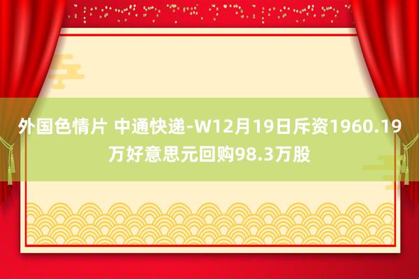 外国色情片 中通快递-W12月19日斥资1960.19万好意思元回购98.3万股