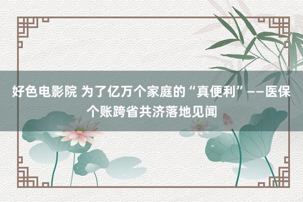 好色电影院 为了亿万个家庭的“真便利”——医保个账跨省共济落地见闻