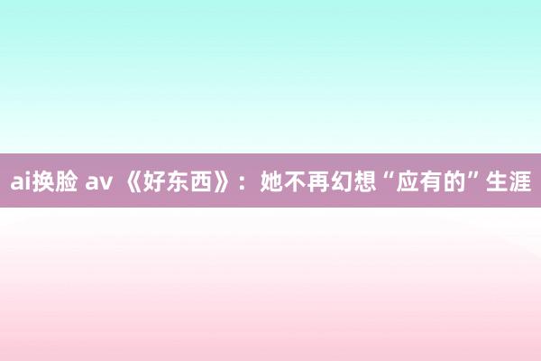 ai换脸 av 《好东西》：她不再幻想“应有的”生涯