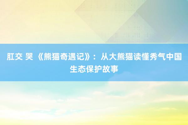 肛交 哭 《熊猫奇遇记》：从大熊猫读懂秀气中国生态保护故事