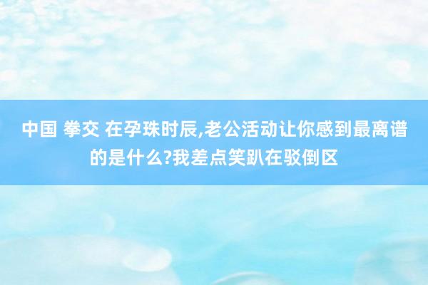 中国 拳交 在孕珠时辰，老公活动让你感到最离谱的是什么?我差点笑趴在驳倒区