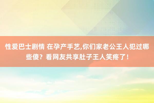 性爱巴士剧情 在孕产手艺，你们家老公王人犯过哪些傻？看网友共享肚子王人笑疼了！